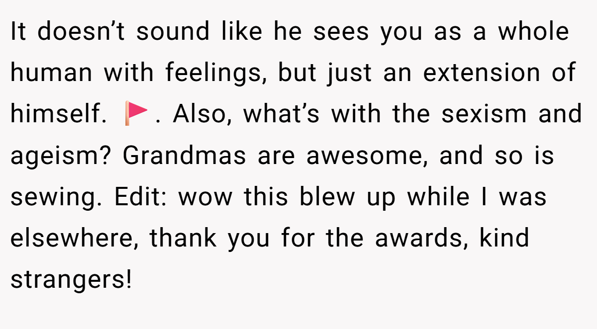It doesn’t sound like he sees you as a whole human with feelings, but just an extension of himself. 🚩. Also, what’s with the sexism and ageism? Grandmas are awesome, and so is sewing. Edit: wow this blew up while I was elsewhere, thank you for the awards, kind strangers!