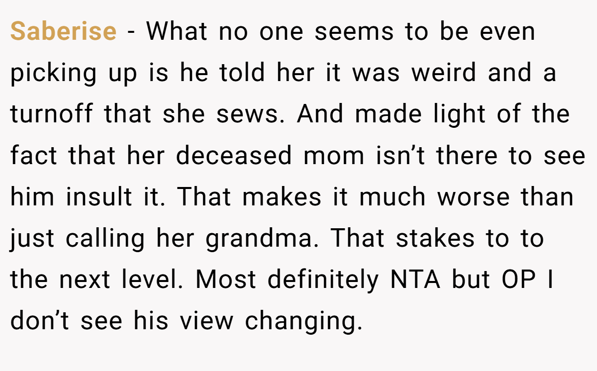 Saberise − What no one seems to be even picking up is he told her it was weird and a turnoff that she sews. And made light of the fact that her deceased mom isn’t there to see him insult it. That makes it much worse than just calling her grandma. That stakes to to the next level. Most definitely NTA but OP I don’t see his view changing.