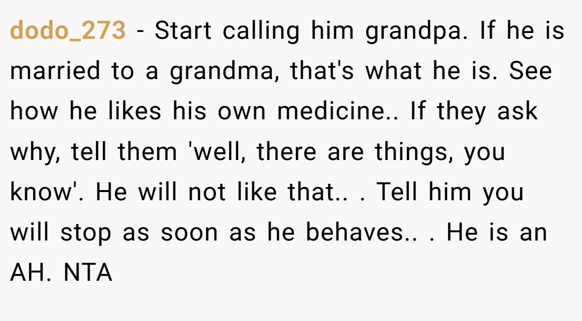 dodo_273 − Start calling him grandpa. If he is married to a grandma, that's what he is. See how he likes his own medicine.. If they ask why, tell them 'well, there are things, you know'. He will not like that.. ​. Tell him you will stop as soon as he behaves.. ​. He is an AH. NTA