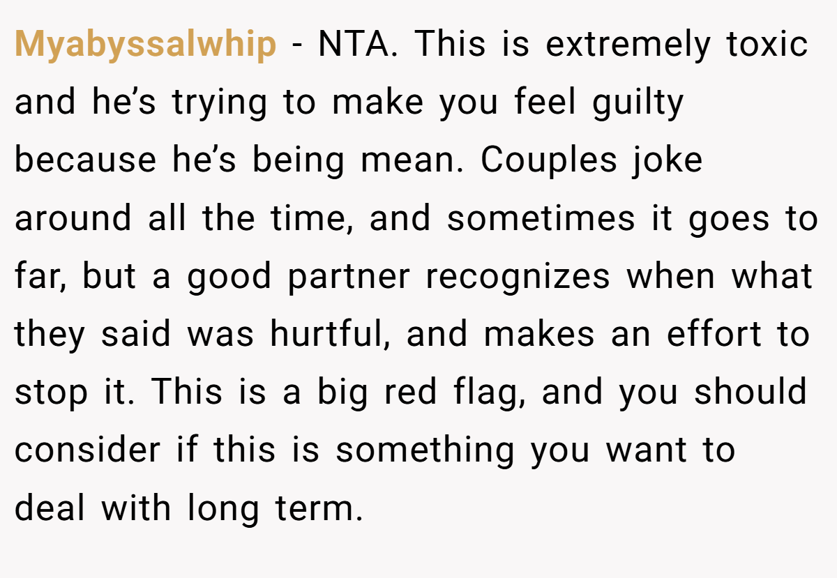 Myabyssalwhip − NTA. This is extremely toxic and he’s trying to make you feel guilty because he’s being mean. Couples joke around all the time, and sometimes it goes to far, but a good partner recognizes when what they said was hurtful, and makes an effort to stop it. This is a big red flag, and you should consider if this is something you want to deal with long term.