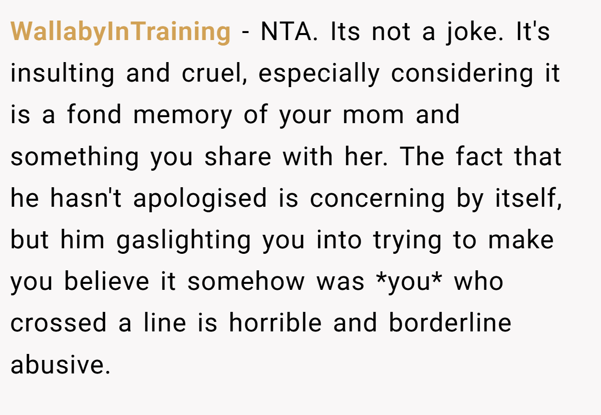 WallabyInTraining − NTA. Its not a joke. It's insulting and cruel, especially considering it is a fond memory of your mom and something you share with her. The fact that he hasn't apologised is concerning by itself, but him gaslighting you into trying to make you believe it somehow was *you* who crossed a line is horrible and borderline abusive.