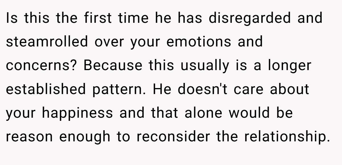 Is this the first time he has disregarded and steamrolled over your emotions and concerns? Because this usually is a longer established pattern. He doesn't care about your happiness and that alone would be reason enough to reconsider the relationship.