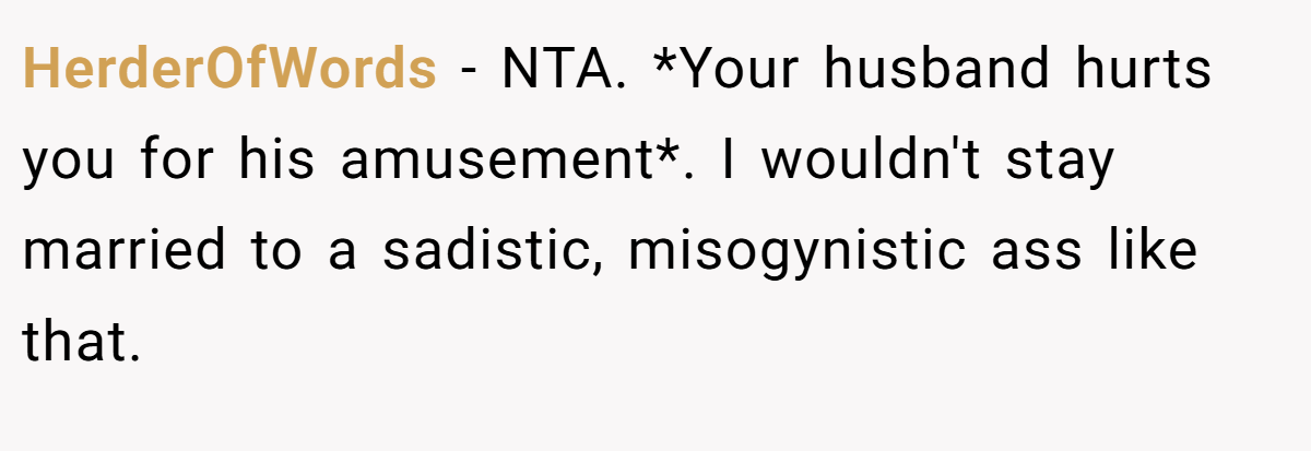 HerderOfWords − NTA. *Your husband hurts you for his amusement*. I wouldn't stay married to a sadistic, misogynistic ass like that.