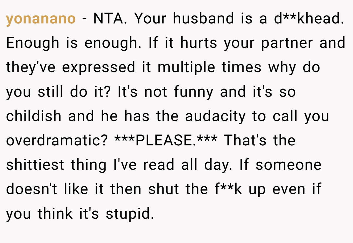 yonanano − NTA. Your husband is a d**khead. Enough is enough. If it hurts your partner and they've expressed it multiple times why do you still do it? It's not funny and it's so childish and he has the audacity to call you overdramatic? ***PLEASE.*** That's the shittiest thing I've read all day. If someone doesn't like it then shut the f**k up even if you think it's stupid.