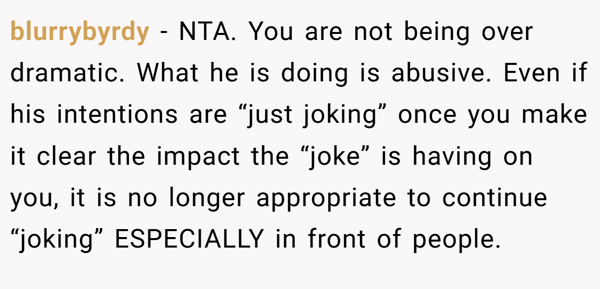 blurrybyrdy − NTA. You are not being over dramatic. What he is doing is abusive. Even if his intentions are “just joking” once you make it clear the impact the “joke” is having on you, it is no longer appropriate to continue “joking” ESPECIALLY in front of people.
