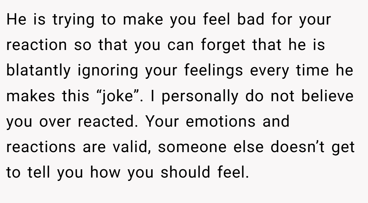 He is trying to make you feel bad for your reaction so that you can forget that he is blatantly ignoring your feelings every time he makes this “joke”. I personally do not believe you over reacted. Your emotions and reactions are valid, someone else doesn’t get to tell you how you should feel.