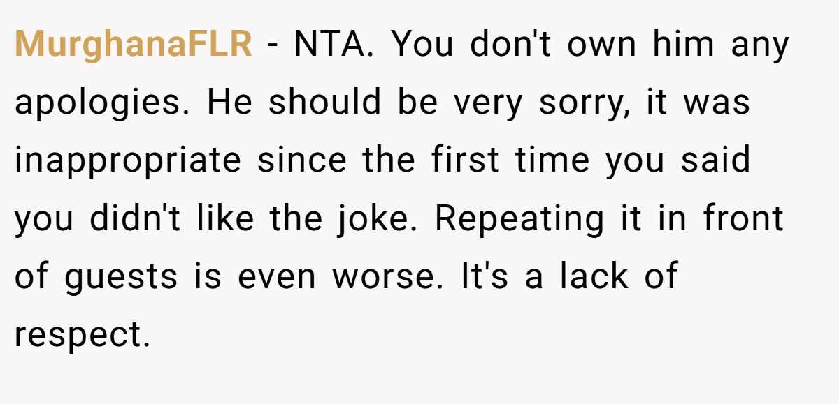 MurghanaFLR − NTA. You don't own him any apologies. He should be very sorry, it was inappropriate since the first time you said you didn't like the joke. Repeating it in front of guests is even worse. It's a lack of respect.