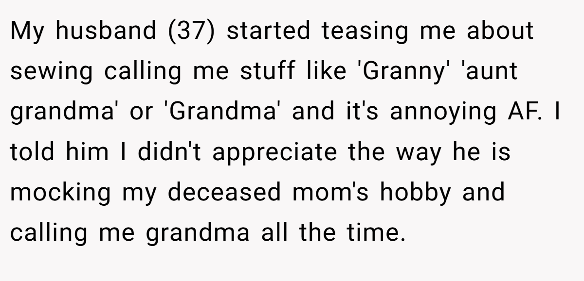 My husband (37) started teasing me about sewing calling me stuff like 'Granny' 'aunt grandma' or 'Grandma' and it's annoying AF. I told him I didn't appreciate the way he is mocking my deceased mom's hobby and calling me grandma all the time.