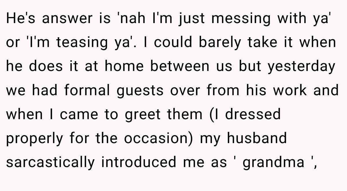 He's answer is 'nah I'm just messing with ya' or 'I'm teasing ya'. I could barely take it when he does it at home between us but yesterday we had formal guests over from his work and when I came to greet them (I dressed properly for the occasion) my husband sarcastically introduced me as ' grandma ',