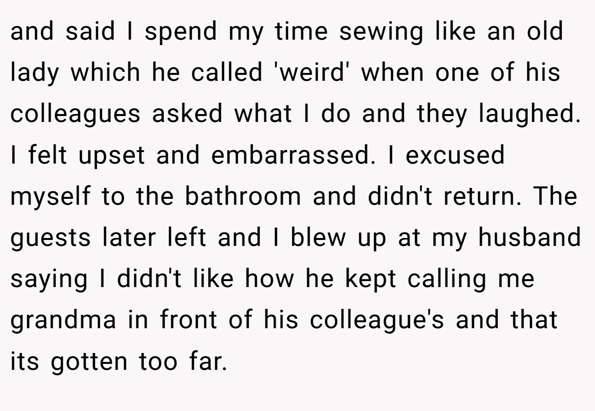 and said I spend my time sewing like an old lady which he called 'weird' when one of his colleagues asked what I do and they laughed. I felt upset and embarrassed. I excused myself to the bathroom and didn't return. The guests later left and I blew up at my husband saying I didn't like how he kept calling me grandma in front of his colleague's and that its gotten too far.