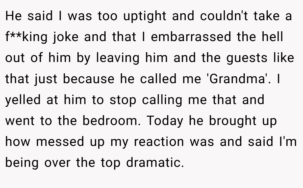 He said I was too uptight and couldn't take a f**king joke and that I embarrassed the hell out of him by leaving him and the guests like that just because he called me 'Grandma'. I yelled at him to stop calling me that and went to the bedroom. Today he brought up how messed up my reaction was and said I'm being over the top dramatic.