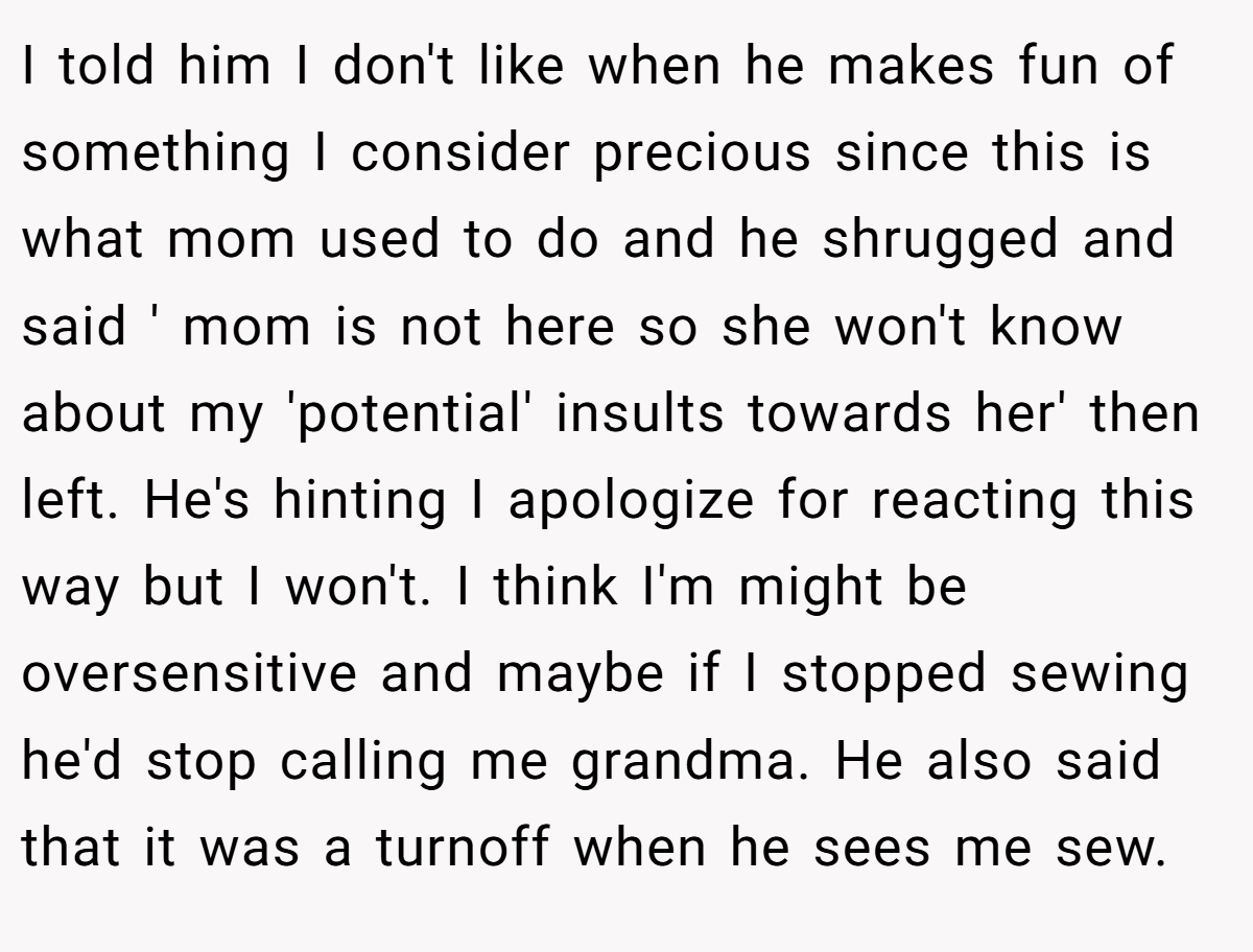 I told him I don't like when he makes fun of something I consider precious since this is what mom used to do and he shrugged and said ' mom is not here so she won't know about my 'potential' insults towards her' then left. He's hinting I apologize for reacting this way but I won't. I think I'm might be oversensitive and maybe if I stopped sewing he'd stop calling me grandma. He also said that it was a turnoff when he sees me sew.