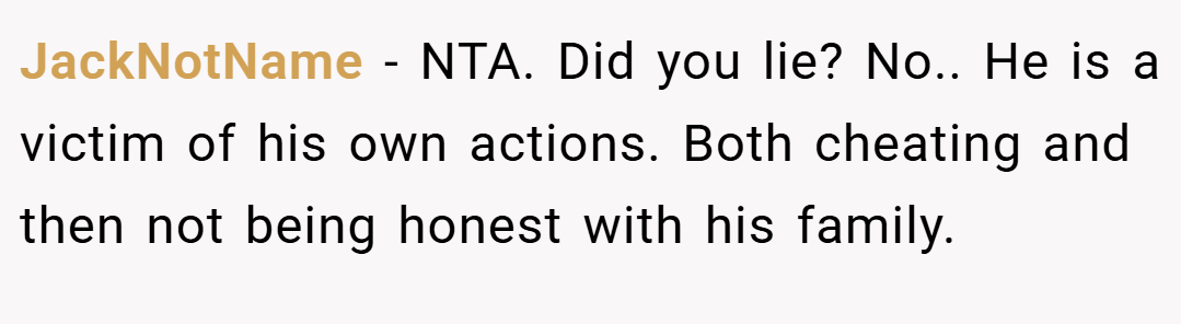 JackNotName − NTA. Did you lie? No.. He is a victim of his own actions. Both cheating and then not being honest with his family.
