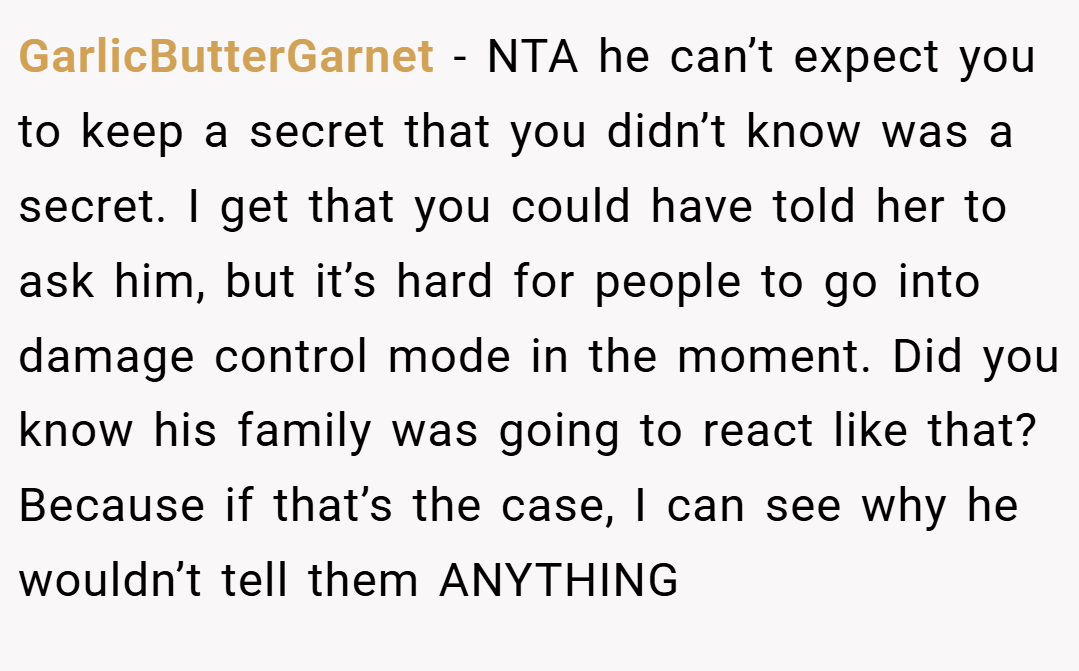 GarlicButterGarnet − NTA he can’t expect you to keep a secret that you didn’t know was a secret. I get that you could have told her to ask him, but it’s hard for people to go into damage control mode in the moment. Did you know his family was going to react like that? Because if that’s the case, I can see why he wouldn’t tell them ANYTHING