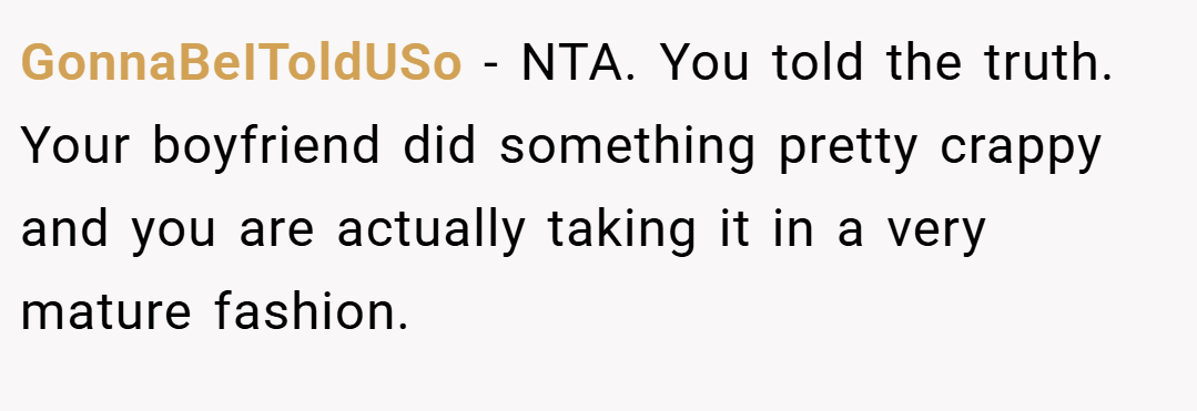 GonnaBeIToldUSo − NTA. You told the truth. Your boyfriend did something pretty crappy and you are actually taking it in a very mature fashion.