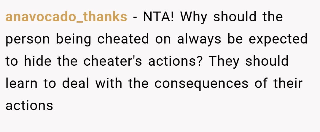 anavocado_thanks − NTA! Why should the person being cheated on always be expected to hide the cheater's actions? They should learn to deal with the consequences of their actions