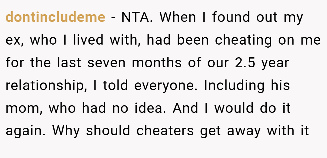 dontincludeme − NTA. When I found out my ex, who I lived with, had been cheating on me for the last seven months of our 2.5 year relationship, I told everyone. Including his mom, who had no idea. And I would do it again. Why should cheaters get away with it