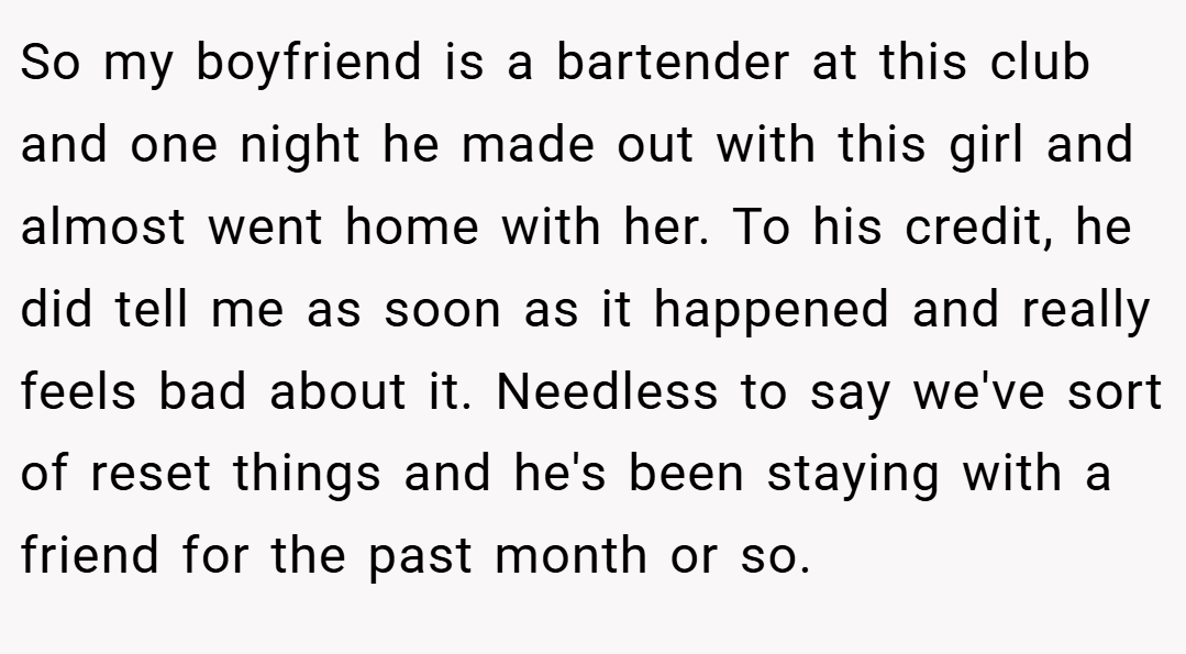 So my boyfriend is a bartender at this club and one night he made out with this girl and almost went home with her. To his credit, he did tell me as soon as it happened and really feels bad about it. Needless to say we've sort of reset things and he's been staying with a friend for the past month or so.