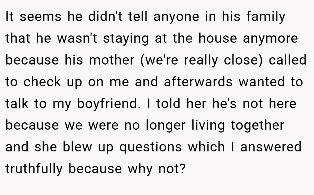 It seems he didn't tell anyone in his family that he wasn't staying at the house anymore because his mother (we're really close) called to check up on me and afterwards wanted to talk to my boyfriend. I told her he's not here because we were no longer living together and she blew up questions which I answered truthfully because why not?