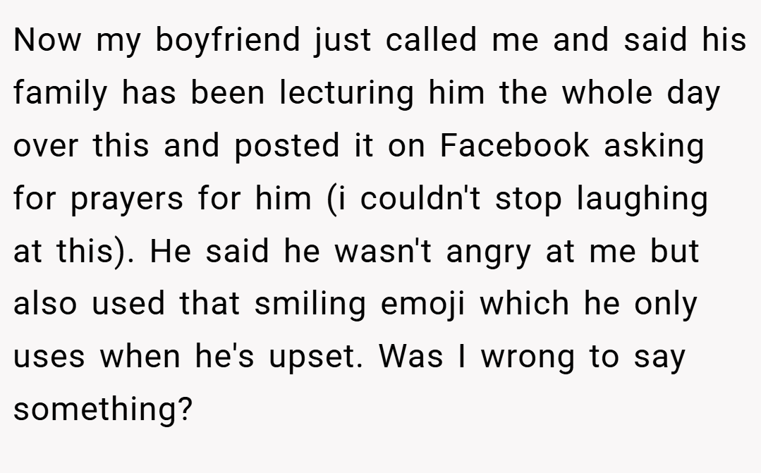 Now my boyfriend just called me and said his family has been lecturing him the whole day over this and posted it on Facebook asking for prayers for him (i couldn't stop laughing at this). He said he wasn't angry at me but also used that smiling emoji which he only uses when he's upset. Was I wrong to say something?
