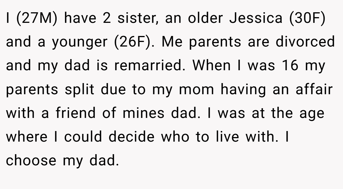 I (27M) have 2 sister, an older Jessica (30F) and a younger (26F). Me parents are divorced and my dad is remarried. When I was 16 my parents split due to my mom having an affair with a friend of mines dad. I was at the age where I could decide who to live with. I choose my dad.