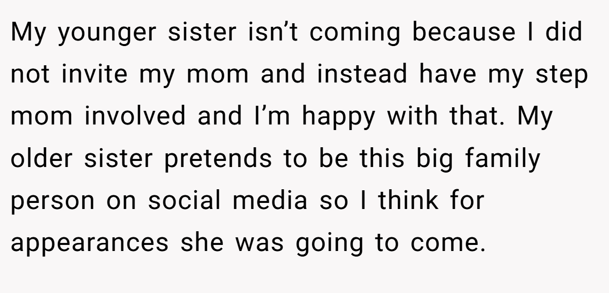 My younger sister isn’t coming because I did not invite my mom and instead have my step mom involved and I’m happy with that. My older sister pretends to be this big family person on social media so I think for appearances she was going to come.