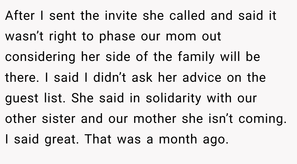 After I sent the invite she called and said it wasn’t right to phase our mom out considering her side of the family will be there. I said I didn’t ask her advice on the guest list. She said in solidarity with our other sister and our mother she isn’t coming. I said great. That was a month ago.