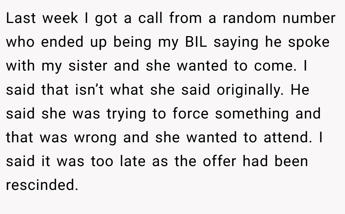 Last week I got a call from a random number who ended up being my BIL saying he spoke with my sister and she wanted to come. I said that isn’t what she said originally. He said she was trying to force something and that was wrong and she wanted to attend. I said it was too late as the offer had been rescinded.