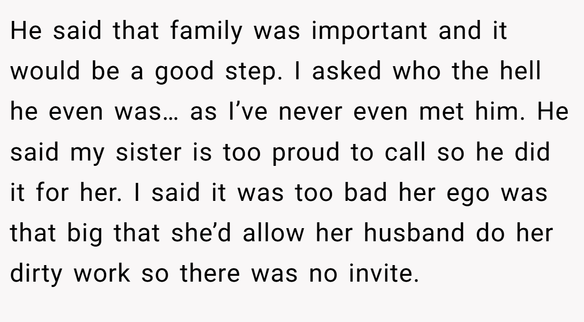 He said that family was important and it would be a good step. I asked who the hell he even was… as I’ve never even met him. He said my sister is too proud to call so he did it for her. I said it was too bad her ego was that big that she’d allow her husband do her dirty work so there was no invite.