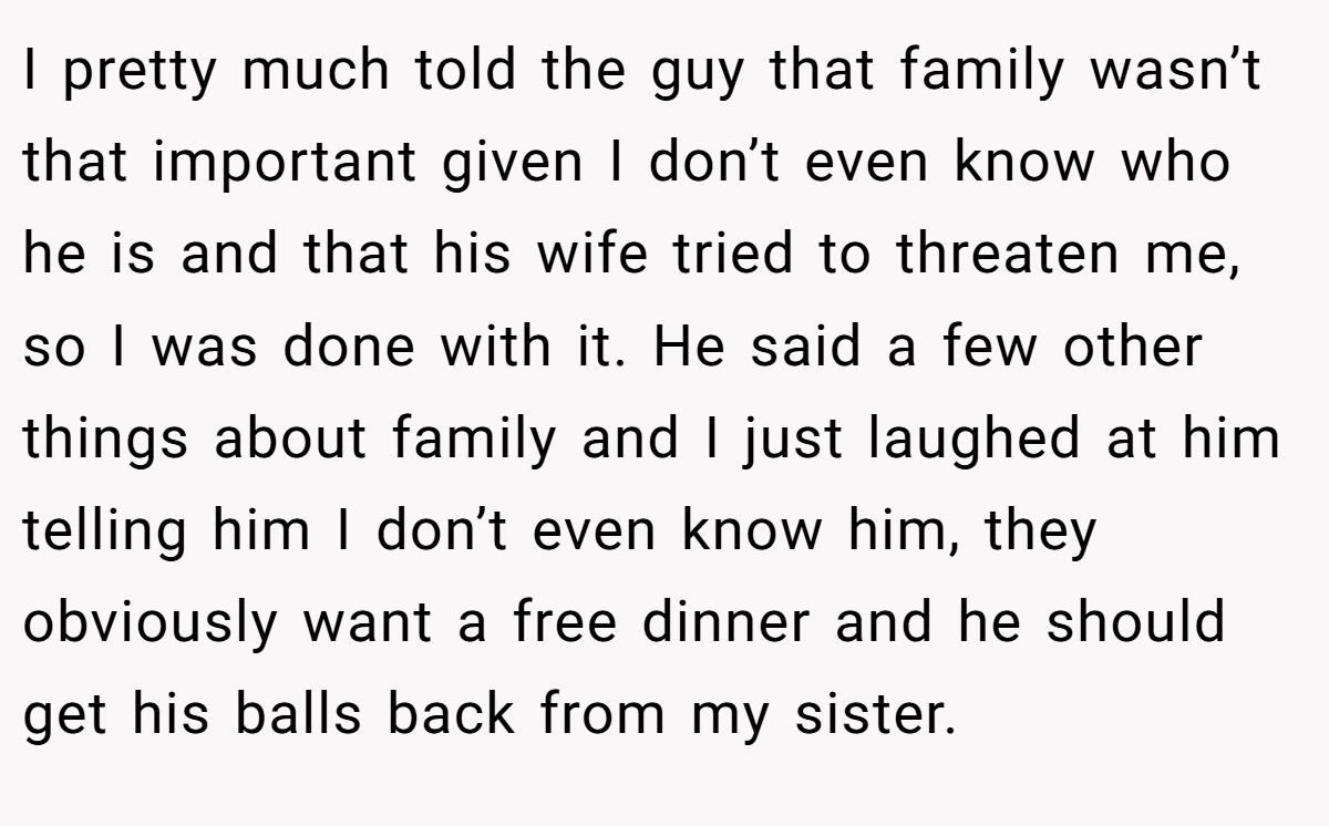 I pretty much told the guy that family wasn’t that important given I don’t even know who he is and that his wife tried to threaten me, so I was done with it. He said a few other things about family and I just laughed at him telling him I don’t even know him, they obviously want a free dinner and he should get his balls back from my sister.