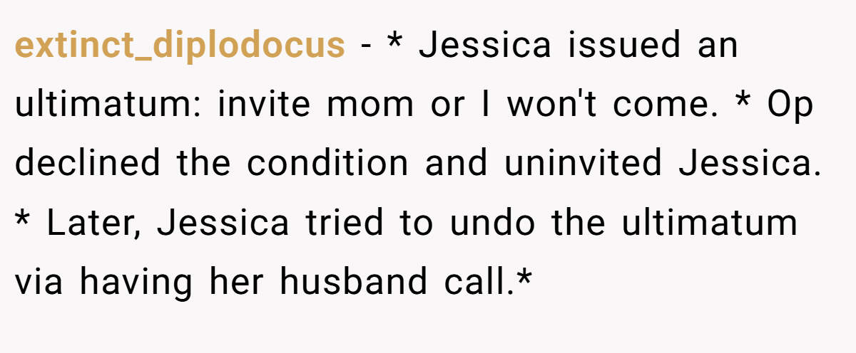 extinct_diplodocus − * Jessica issued an ultimatum: invite mom or I won't come. * Op declined the condition and uninvited Jessica. * Later, Jessica tried to undo the ultimatum via having her husband call.*