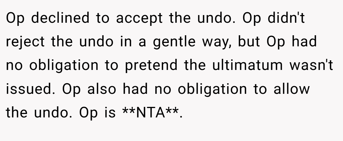 Op declined to accept the undo. Op didn't reject the undo in a gentle way, but Op had no obligation to pretend the ultimatum wasn't issued. Op also had no obligation to allow the undo. Op is **NTA**.
