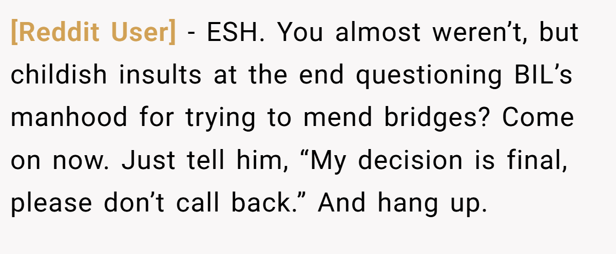 [Reddit User] − ESH. You almost weren’t, but childish insults at the end questioning BIL’s manhood for trying to mend bridges? Come on now. Just tell him, “My decision is final, please don’t call back.” And hang up.