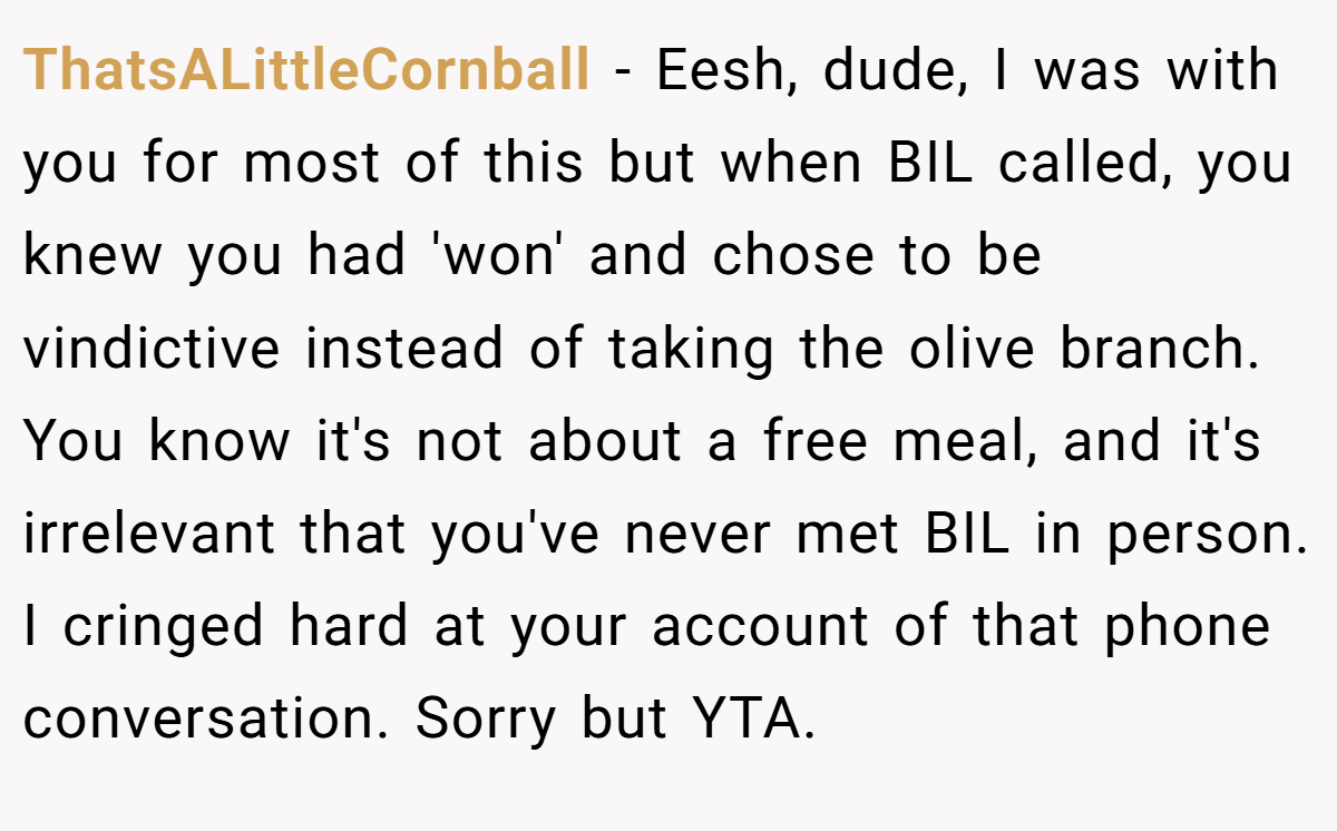 ThatsALittleCornball − Eesh, dude, I was with you for most of this but when BIL called, you knew you had 'won' and chose to be vindictive instead of taking the olive branch. You know it's not about a free meal, and it's irrelevant that you've never met BIL in person. I cringed hard at your account of that phone conversation. Sorry but YTA.