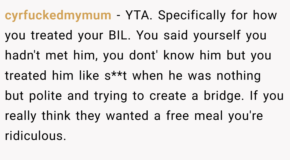 cyrfuckedmymum − YTA. Specifically for how you treated your BIL. You said yourself you hadn't met him, you dont' know him but you treated him like s**t when he was nothing but polite and trying to create a bridge. If you really think they wanted a free meal you're ridiculous.