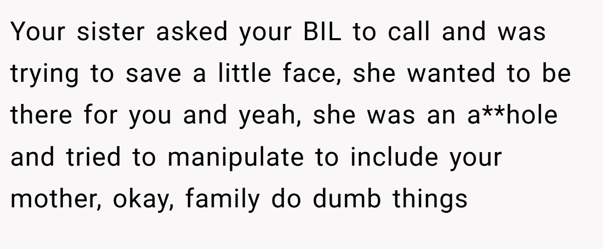 Your sister asked your BIL to call and was trying to save a little face, she wanted to be there for you and yeah, she was an a**hole and tried to manipulate to include your mother, okay, family do dumb things