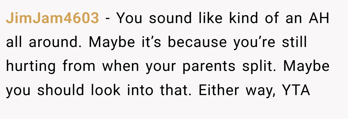 JimJam4603 − You sound like kind of an AH all around. Maybe it’s because you’re still hurting from when your parents split. Maybe you should look into that. Either way, YTA
