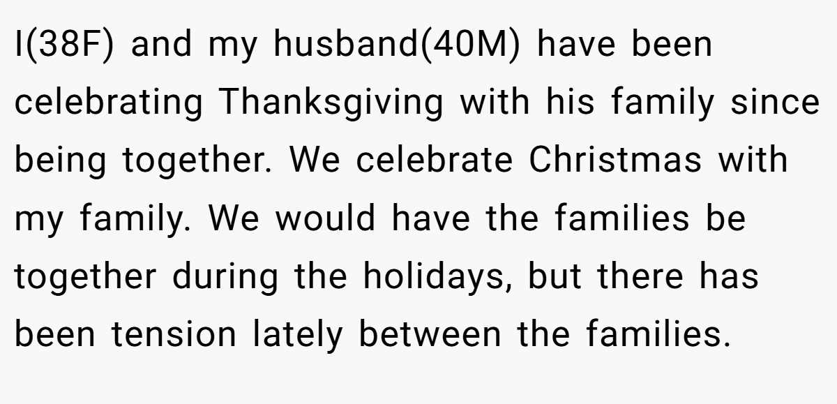 I(38F) and my husband(40M) have been celebrating Thanksgiving with his family since being together. We celebrate Christmas with my family. We would have the families be together during the holidays, but there has been tension lately between the families.