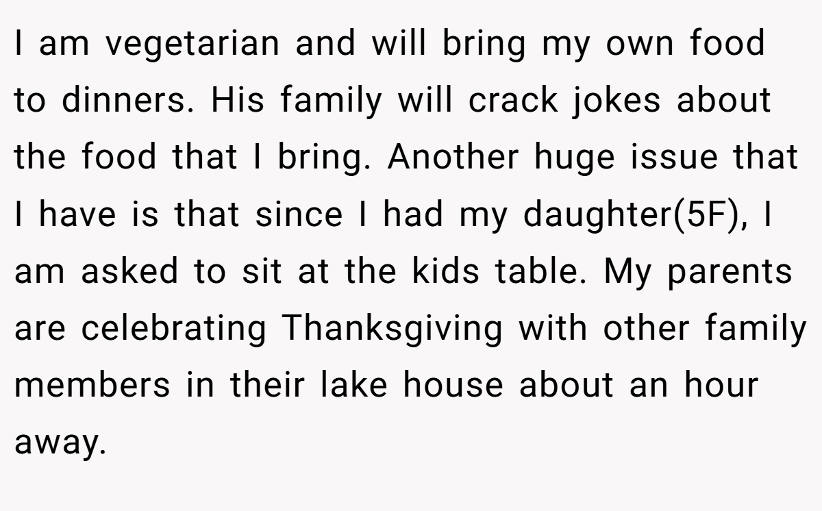 I am vegetarian and will bring my own food to dinners. His family will crack jokes about the food that I bring. Another huge issue that I have is that since I had my daughter(5F), I am asked to sit at the kids table. My parents are celebrating Thanksgiving with other family members in their lake house about an hour away.