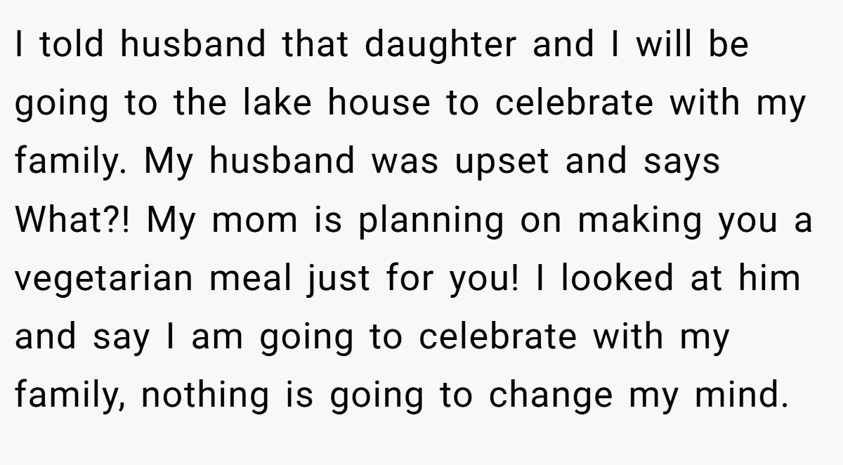 I told husband that daughter and I will be going to the lake house to celebrate with my family. My husband was upset and says What?! My mom is planning on making you a vegetarian meal just for you! I looked at him and say I am going to celebrate with my family, nothing is going to change my mind.