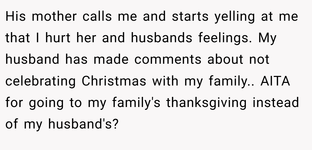 His mother calls me and starts yelling at me that I hurt her and husbands feelings. My husband has made comments about not celebrating Christmas with my family.. AITA for going to my family's thanksgiving instead of my husband's?