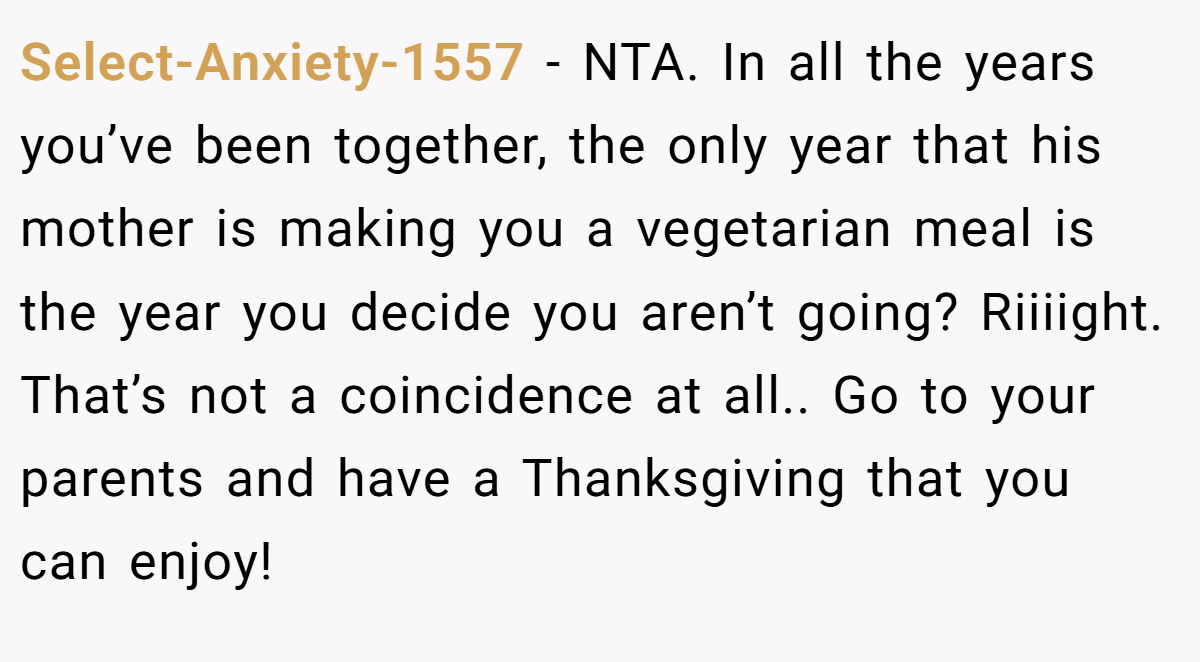Select-Anxiety-1557 − NTA. In all the years you’ve been together, the only year that his mother is making you a vegetarian meal is the year you decide you aren’t going? Riiiight. That’s not a coincidence at all.. Go to your parents and have a Thanksgiving that you can enjoy!