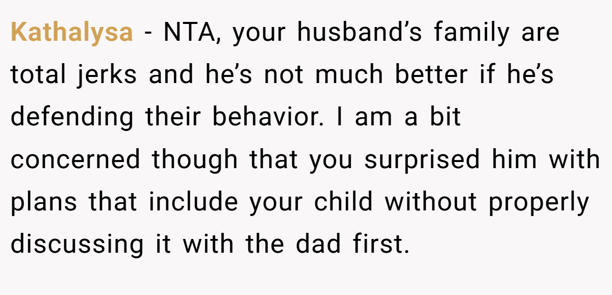 Kathalysa − NTA, your husband’s family are total jerks and he’s not much better if he’s defending their behavior. I am a bit concerned though that you surprised him with plans that include your child without properly discussing it with the dad first.