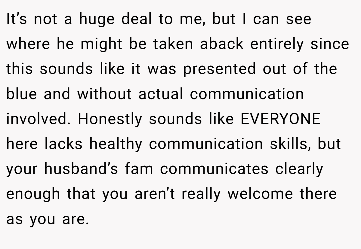 It’s not a huge deal to me, but I can see where he might be taken aback entirely since this sounds like it was presented out of the blue and without actual communication involved. Honestly sounds like EVERYONE here lacks healthy communication skills, but your husband’s fam communicates clearly enough that you aren’t really welcome there as you are.