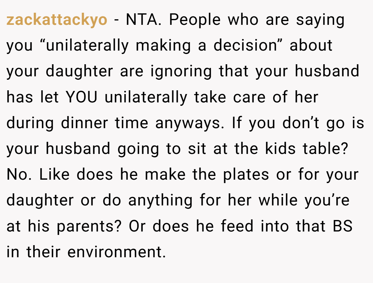 zackattackyo − NTA. People who are saying you “unilaterally making a decision” about your daughter are ignoring that your husband has let YOU unilaterally take care of her during dinner time anyways. If you don’t go is your husband going to sit at the kids table? No. Like does he make the plates or for your daughter or do anything for her while you’re at his parents? Or does he feed into that BS in their environment.