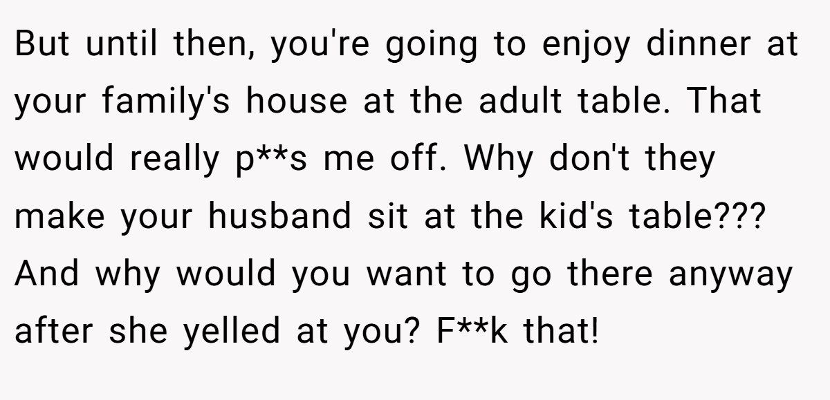 But until then, you're going to enjoy dinner at your family's house at the adult table. That would really p**s me off. Why don't they make your husband sit at the kid's table??? And why would you want to go there anyway after she yelled at you? F**k that!