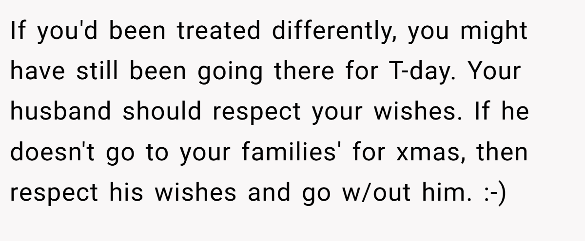 If you'd been treated differently, you might have still been going there for T-day. Your husband should respect your wishes. If he doesn't go to your families' for xmas, then respect his wishes and go w/out him. :-)