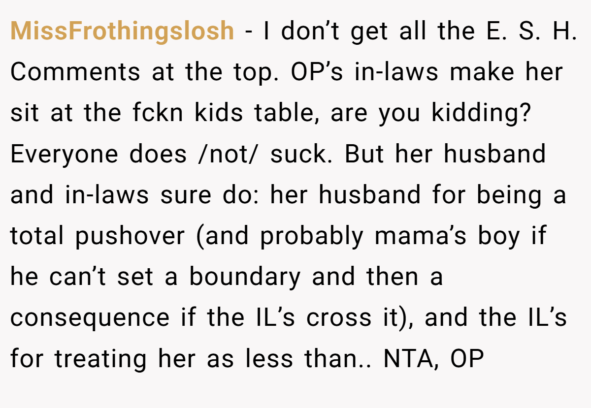 MissFrothingslosh − I don’t get all the E. S. H. Comments at the top. OP’s in-laws make her sit at the fckn kids table, are you kidding? Everyone does /not/ suck. But her husband and in-laws sure do: her husband for being a total pushover (and probably mama’s boy if he can’t set a boundary and then a consequence if the IL’s cross it), and the IL’s for treating her as less than.. NTA, OP