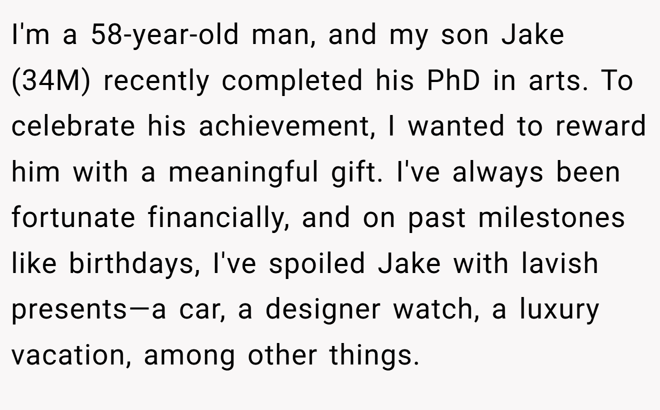 I'm a 58-year-old man, and my son Jake (34M) recently completed his PhD in arts. To celebrate his achievement, I wanted to reward him with a meaningful gift. I've always been fortunate financially, and on past milestones like birthdays, I've spoiled Jake with lavish presents—a car, a designer watch, a luxury vacation, among other things.