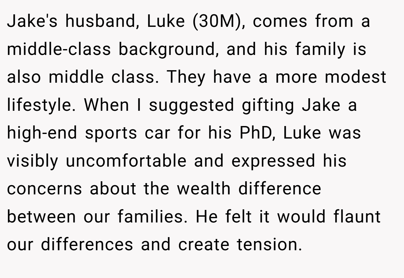 Jake's husband, Luke (30M), comes from a middle-class background, and his family is also middle class. They have a more modest lifestyle. When I suggested gifting Jake a high-end sports car for his PhD, Luke was visibly uncomfortable and expressed his concerns about the wealth difference between our families. He felt it would flaunt our differences and create tension.